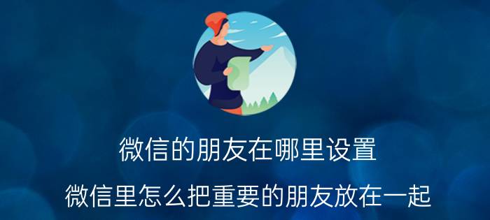 微信的朋友在哪里设置 微信里怎么把重要的朋友放在一起，方便寻找？